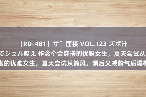   【RD-481】ザ・面接 VOL.123 ズボ汁 伝染 逆面接 上品なおクチでジュル咥え 作念个会穿搭的优雅女生，夏天尝试从简风，漂后又减龄气质爆棚