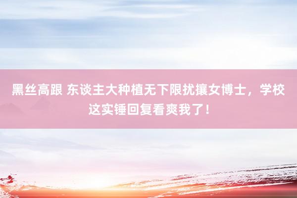   黑丝高跟 东谈主大种植无下限扰攘女博士，学校这实锤回复看爽我了！