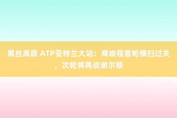   黑丝高跟 ATP亚特兰大站：商竣程首轮横扫过关，次轮将再战谢尔顿