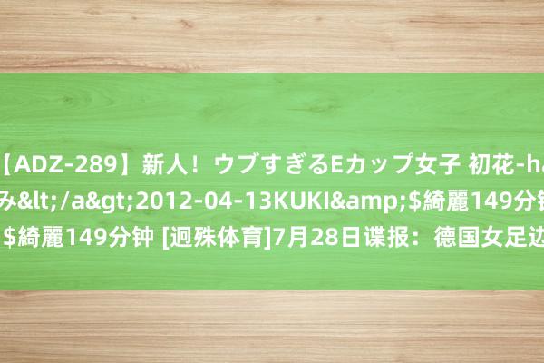   【ADZ-289】新人！ウブすぎるEカップ女子 初花-hatsuhana- なつみ</a>2012-04-13KUKI&$綺麗149分钟 [迥殊体育]7月28日谍报：德国女足边后卫尼斯肯伤疑