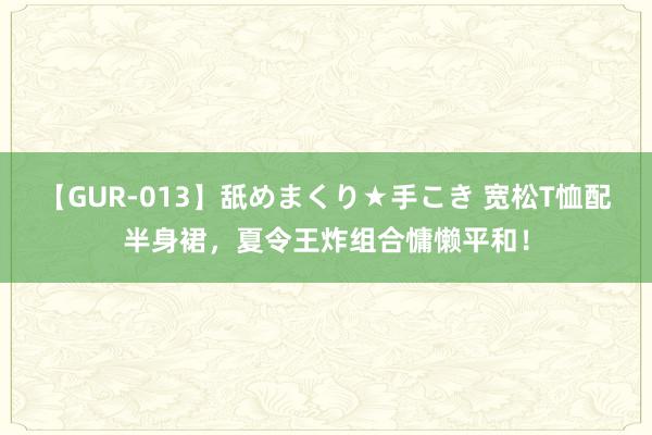   【GUR-013】舐めまくり★手こき 宽松T恤配半身裙，夏令王炸组合慵懒平和！