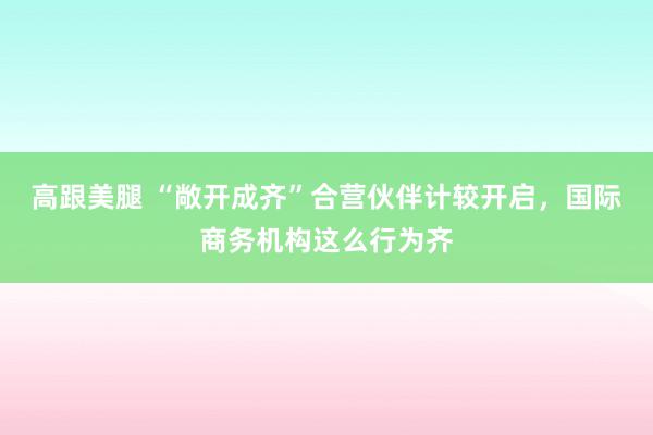   高跟美腿 “敞开成齐”合营伙伴计较开启，国际商务机构这么行为齐
