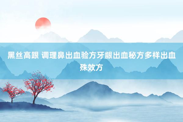   黑丝高跟 调理鼻出血验方牙龈出血秘方多样出血殊效方