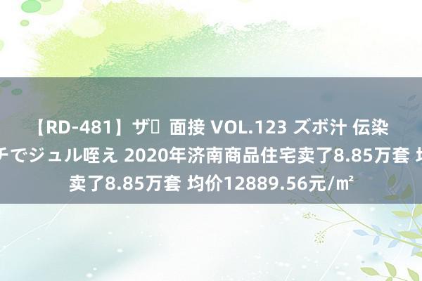   【RD-481】ザ・面接 VOL.123 ズボ汁 伝染 逆面接 上品なおクチでジュル咥え 2020年济南商品住宅卖了8.85万套 均价12889.56元/㎡