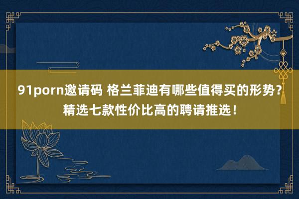   91porn邀请码 格兰菲迪有哪些值得买的形势？精选七款性价比高的聘请推选！