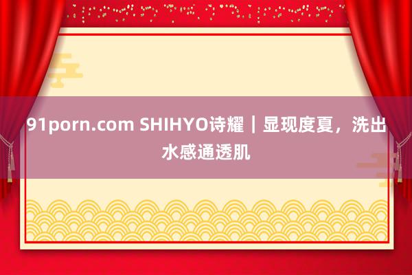   91porn.com SHIHYO诗耀｜显现度夏，洗出水感通透肌