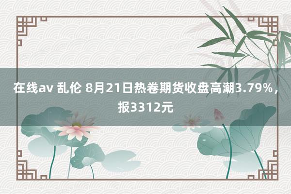   在线av 乱伦 8月21日热卷期货收盘高潮3.79%，报3312元