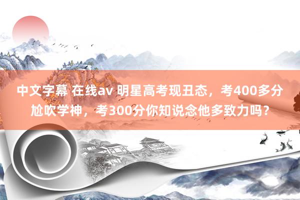   中文字幕 在线av 明星高考现丑态，考400多分尬吹学神，考300分你知说念他多致力吗？