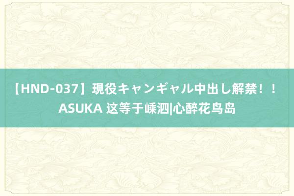   【HND-037】現役キャンギャル中出し解禁！！ ASUKA 这等于嵊泗|心醉花鸟岛