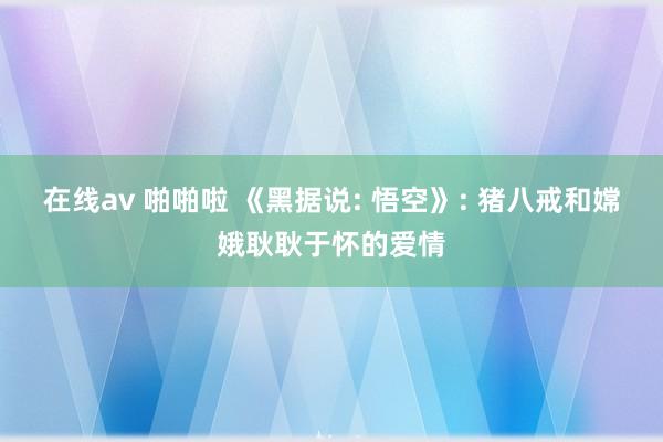   在线av 啪啪啦 《黑据说: 悟空》: 猪八戒和嫦娥耿耿于怀的爱情
