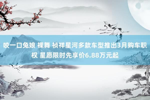   咬一口兔娘 裸舞 祯祥星河多款车型推出3月购车职权 星愿限时先享价6.88万元起
