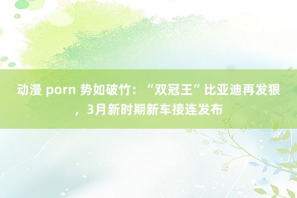  动漫 porn 势如破竹：“双冠王”比亚迪再发狠，3月新时期新车接连发布
