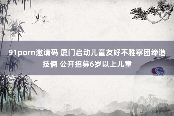  91porn邀请码 厦门启动儿童友好不雅察团缔造技俩 公开招募6岁以上儿童
