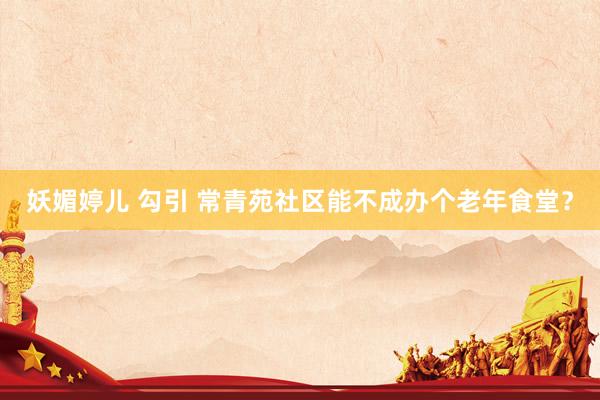   妖媚婷儿 勾引 常青苑社区能不成办个老年食堂？