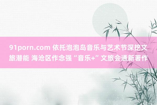   91porn.com 依托泡泡岛音乐与艺术节深挖文旅潜能 海沧区作念强“音乐+”文旅会通新著作