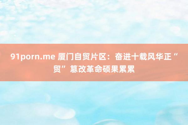   91porn.me 厦门自贸片区：奋进十载风华正“贸” 篡改革命硕果累累