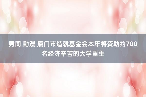   男同 動漫 厦门市造就基金会本年将资助约700名经济辛苦的大学重生