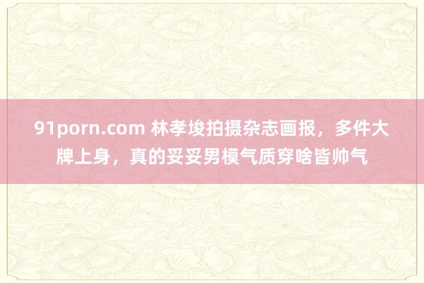   91porn.com 林孝埈拍摄杂志画报，多件大牌上身，真的妥妥男模气质穿啥皆帅气