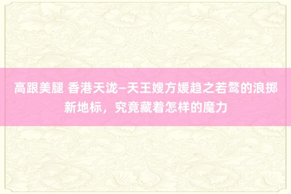   高跟美腿 香港天泷—天王嫂方媛趋之若鹜的浪掷新地标，究竟藏着怎样的魔力