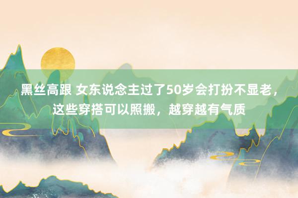   黑丝高跟 女东说念主过了50岁会打扮不显老，这些穿搭可以照搬，越穿越有气质
