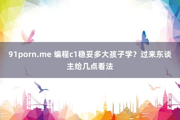   91porn.me 编程c1稳妥多大孩子学？过来东谈主给几点看法