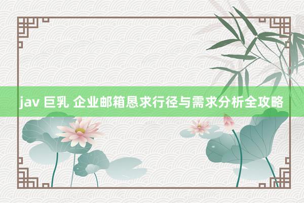   jav 巨乳 企业邮箱恳求行径与需求分析全攻略