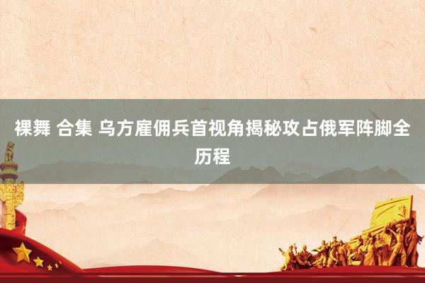   裸舞 合集 乌方雇佣兵首视角揭秘攻占俄军阵脚全历程