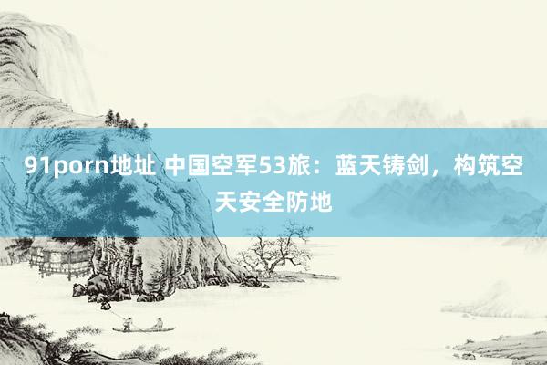   91porn地址 中国空军53旅：蓝天铸剑，构筑空天安全防地