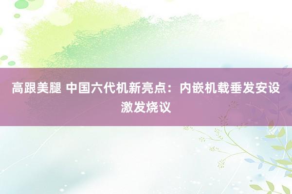   高跟美腿 中国六代机新亮点：内嵌机载垂发安设激发烧议