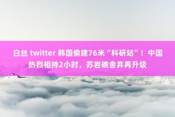   白丝 twitter 韩国偷建76米“科研站”！中国热烈相持2小时，苏岩礁舍弃再升级