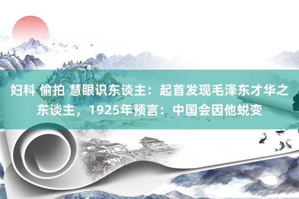   妇科 偷拍 慧眼识东谈主：起首发现毛泽东才华之东谈主，1925年预言：中国会因他蜕变