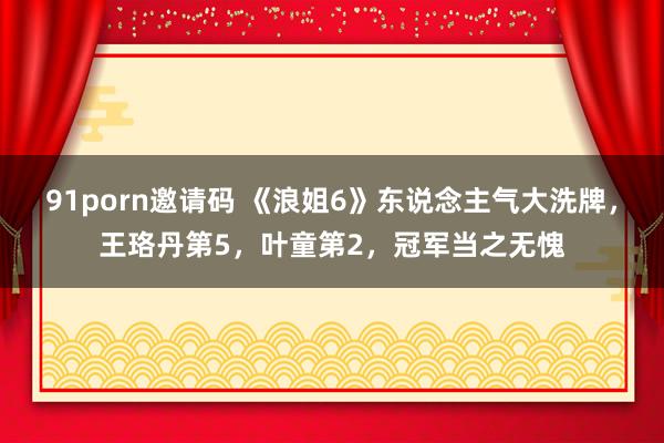   91porn邀请码 《浪姐6》东说念主气大洗牌，王珞丹第5，叶童第2，冠军当之无愧