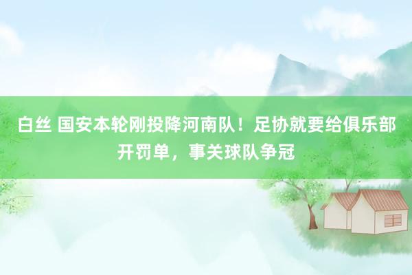   白丝 国安本轮刚投降河南队！足协就要给俱乐部开罚单，事关球队争冠