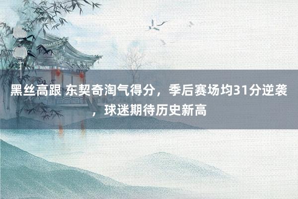   黑丝高跟 东契奇淘气得分，季后赛场均31分逆袭，球迷期待历史新高