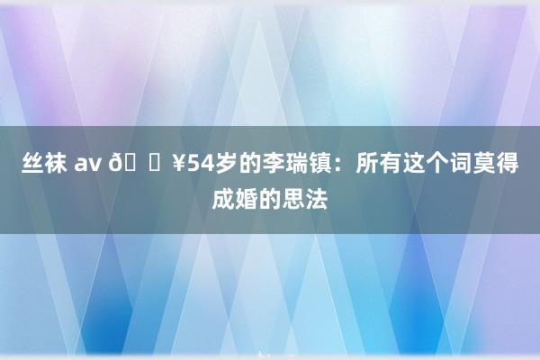   丝袜 av 🔥54岁的李瑞镇：所有这个词莫得成婚的思法