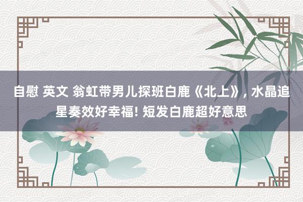   自慰 英文 翁虹带男儿探班白鹿《北上》, 水晶追星奏效好幸福! 短发白鹿超好意思