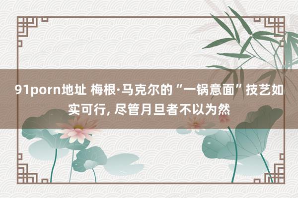   91porn地址 梅根·马克尔的“一锅意面”技艺如实可行, 尽管月旦者不以为然