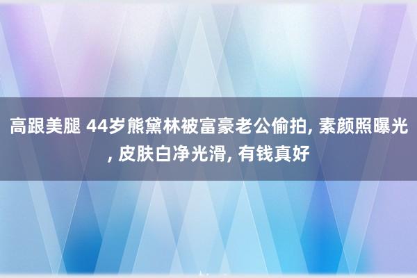   高跟美腿 44岁熊黛林被富豪老公偷拍, 素颜照曝光, 皮肤白净光滑, 有钱真好