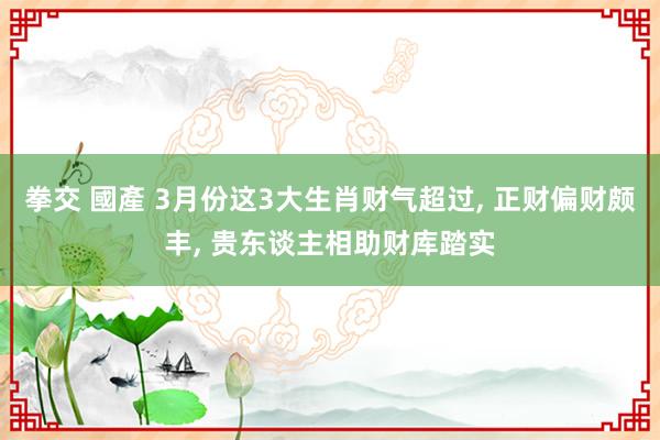   拳交 國產 3月份这3大生肖财气超过, 正财偏财颇丰, 贵东谈主相助财库踏实
