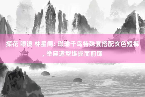   探花 眼镜 林星阑: 瑕瑜千鸟特殊套搭配玄色短裤, 举座造型维握而前锋