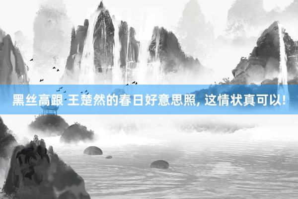   黑丝高跟 王楚然的春日好意思照, 这情状真可以!