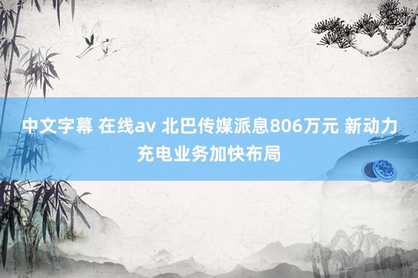  中文字幕 在线av 北巴传媒派息806万元 新动力充电业务加快布局