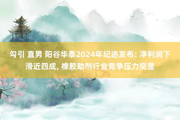   勾引 直男 阳谷华泰2024年纪迹发布: 净利润下滑近四成, 橡胶助剂行业竞争压力突显