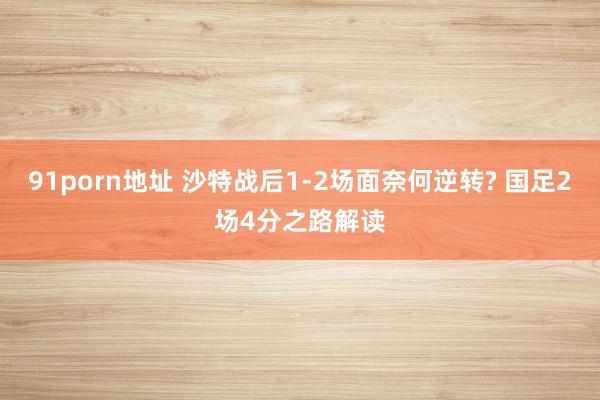 91porn地址 沙特战后1-2场面奈何逆转? 国足2场4分