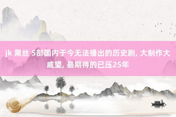 jk 黑丝 5部国内于今无法播出的历史剧, 大制作大威望, 