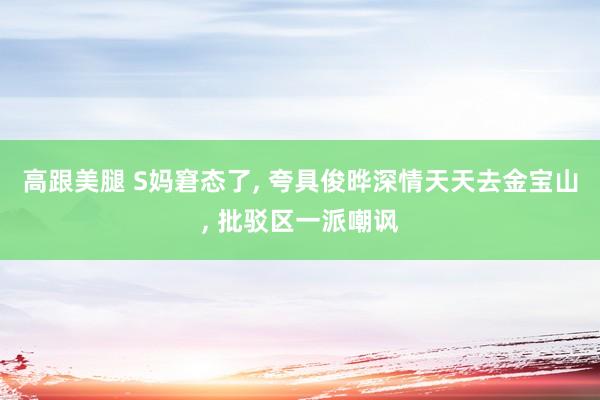 高跟美腿 S妈窘态了, 夸具俊晔深情天天去金宝山, 批驳区一派嘲讽
