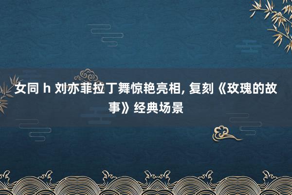 女同 h 刘亦菲拉丁舞惊艳亮相, 复刻《玫瑰的故事》经典场景