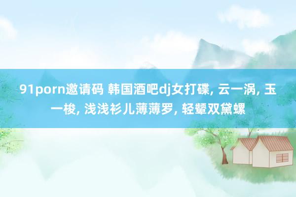 91porn邀请码 韩国酒吧dj女打碟, 云一涡, 玉一梭,