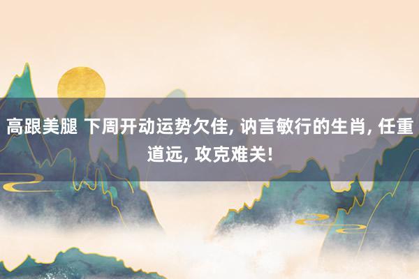 高跟美腿 下周开动运势欠佳, 讷言敏行的生肖, 任重道远, 攻克难关!