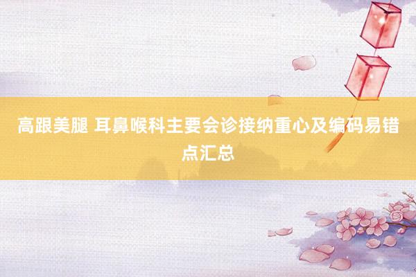 高跟美腿 耳鼻喉科主要会诊接纳重心及编码易错点汇总